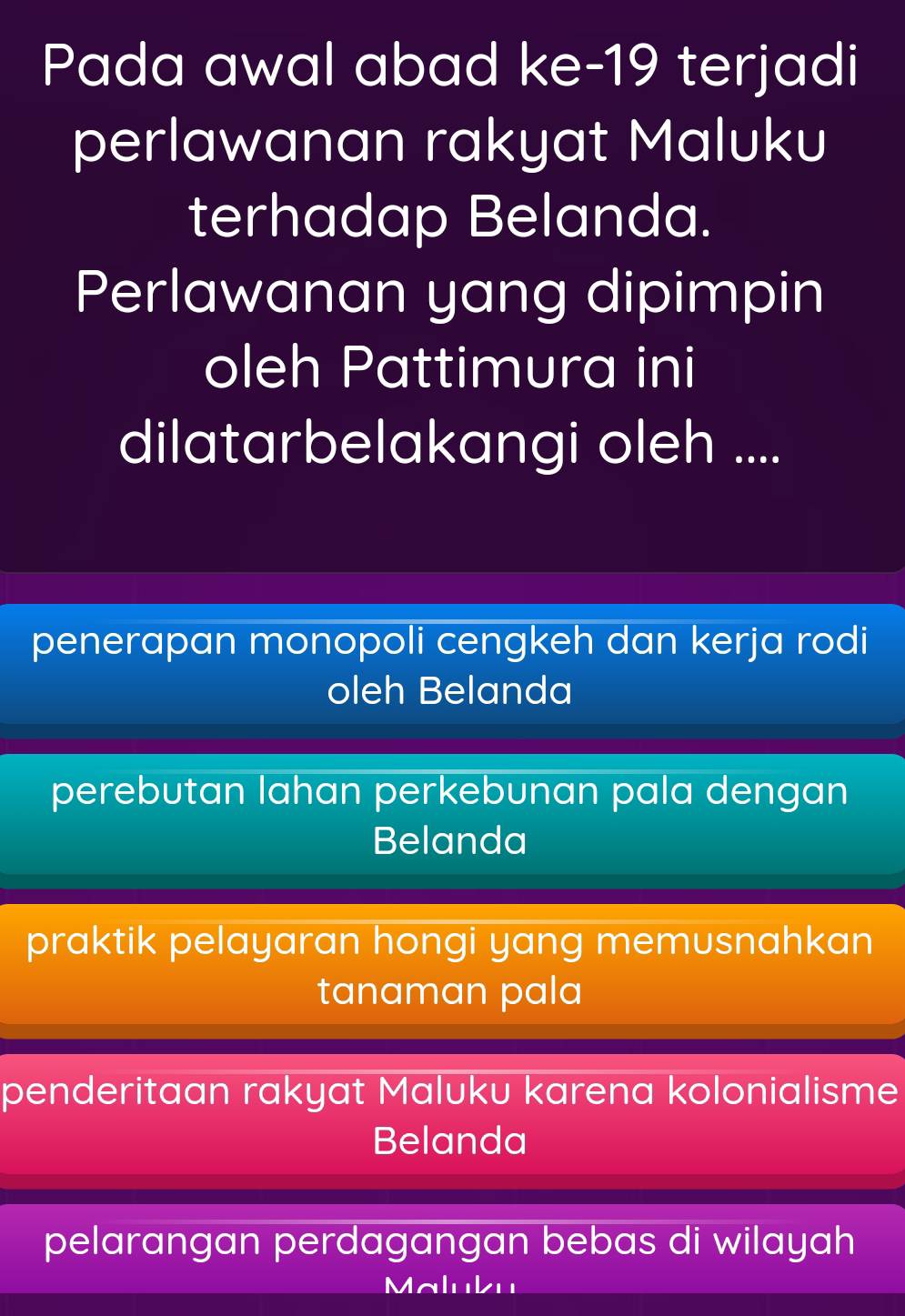 Pada awal abad ke-19 terjadi
perlawanan rakyat Maluku
terhadap Belanda.
Perlawanan yang dipimpin
oleh Pattimura ini
dilatarbelakangi oleh ....
penerapan monopoli cengkeh dan kerja rodi
oleh Belanda
perebutan lahan perkebunan pala dengan
Belanda
praktik pelayaran hongi yang memusnahkan
tanaman pala
penderitaan rakyat Maluku karena kolonialisme
Belanda
pelarangan perdagangan bebas di wilayah
Maluku