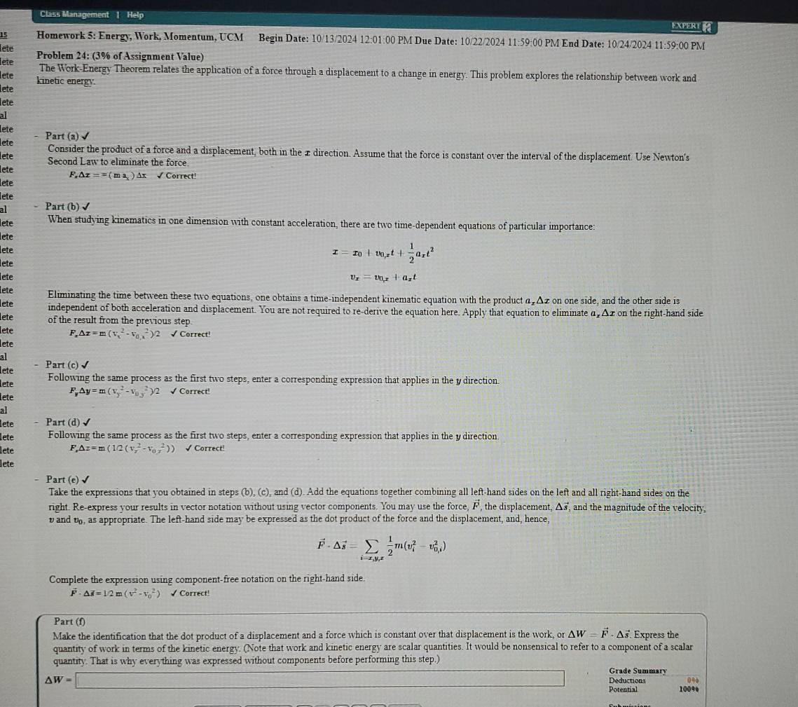 Class Management 1 Help
EXPERE
15 Homework 5: Energy, Work, Momentum, UCM Begin Date: 10/13/2024 12:01:00 PM Due Date: 10/22/2024 11:59:00 PM End Date: 10/24/2024 11:59:00 PM
lete
lete Problem 24: (3% of Assignment Value)
The Work-Energy Theorem relates the application of a force through a displacement to a change in energy. This problem explores the relationship between work and
lete kinetic energy.
lete
lete
al
lete Part (a)
lete
lete Consider the product of a force and a displacement, both in the x direction. Assume that the force is constant over the interval of the displacement. Use Newton's
Second Law to eliminate the force
lete
lete F_x△ x==(ma_x) Ax √ Correct!
lete
al Part (b)√
lete When studying kinematics in one dimension with constant acceleration, there are two time-dependent equations of particular importance:
lete
lete
lete
x=x_0+v_0,xt+ 1/2 a_xt^2
lete v_x=v_0_x+a_xt
lete Eliminating the time between these two equations, one obtains a time-independent kinematic equation with the product α₂Δz on one side, and the other side is
lete independent of both acceleration and displacement. You are not required to re-derive the equation here. Apply that equation to eliminate α Δz on the right-hand side
lete of the result from the previous step.
lete F_x△ x=m(v_x^(2-v_0),^2)2 √ Correct!
lete
al
lete . Part (c)√
lete
Following the same process as the first two steps, enter a corresponding expression that applies in the y direction.
lete F_y△ y=m(v_y^(2-v_(0.y)^2)/2 √ Correct!
al
lete . Part (d)√
lete Following the same process as the first two steps, enter a corresponding expression that applies in the y direction.
lete F_x)△ z=m(1/2(v_x^(2-v_(0.z)^2)) √ Correct!
lete
- Part (e)√
Take the expressions that you obtained in steps (b), (c), and (d). Add the equations together combining all left-hand sides on the left and all right-hand sides on the
right. Re-express your results in vector notation without using vector components. You may use the force, vector ) , the displacement, △ vector s , and the magnitude of the velocity.
v and v, as appropriate. The left-hand side may be expressed as the dot product of the force and the displacement, and, hence,
vector F· △ vector s=sumlimits _i=x,y,x 1/2 m(v_2^(1m(v_i^2-v_(0,i)^2)
Complete the expression using component-free notation on the right-hand side.
△ H=1/2m(v^2)-v_0^(2) √ Correct!
Part (f)
Make the identification that the dot product of a displacement and a force which is constant over that displacement is the work, or △ W=vector F)· △ vector s. Express the
quantity of work in terms of the kinetic energy. (Note that work and kinetic energy are scalar quantities. It would be nonsensical to refer to a component of a scalar
quantity. That is why everything was expressed without components before performing this step.)
x=(x+∈fty Grade Summary
△ W=□ Deductions 0%
Potential 100%