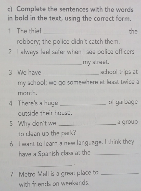 Complete the sentences with the words 
in bold in the text, using the correct form. 
1 The thief _the 
robbery; the police didn’t catch them. 
2 I always feel safer when I see police officers 
_my street. 
3 We have _school trips at 
my school; we go somewhere at least twice a 
month. 
4 There's a huge _of garbage 
outside their house. 
5 Why don't we _a group 
to clean up the park? 
6 I want to learn a new language. I think they 
have a Spanish class at the_ 
_. 
7 Metro Mall is a great place to_ 
with friends on weekends.