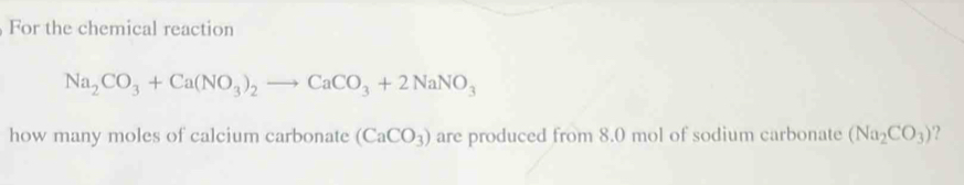 For the chemical reaction
Na_2CO_3+Ca(NO_3)_2to CaCO_3+2NaNO_3
how many moles of calcium carbonate (CaCO_3) are produced from 8.0 mol of sodium carbonate (Na_2CO_3) ?