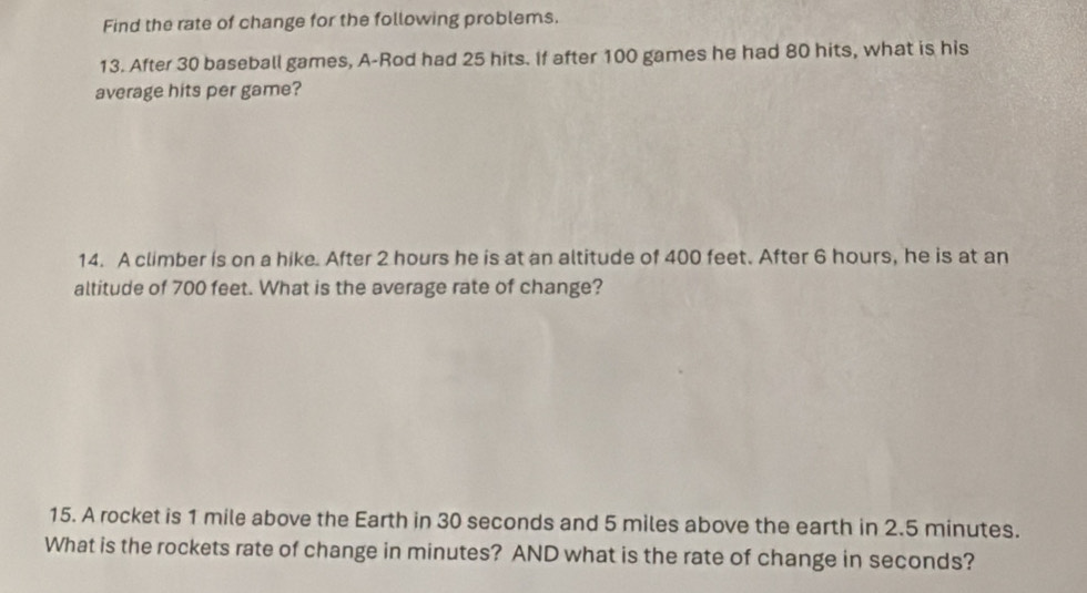 Find the rate of change for the following problems. 
13. After 30 baseball games, A-Rod had 25 hits. If after 100 games he had 80 hits, what is his 
average hits per game? 
14. A climber is on a hike. After 2 hours he is at an altitude of 400 feet. After 6 hours, he is at an 
altitude of 700 feet. What is the average rate of change? 
15. A rocket is 1 mile above the Earth in 30 seconds and 5 miles above the earth in 2.5 minutes. 
What is the rockets rate of change in minutes? AND what is the rate of change in seconds?