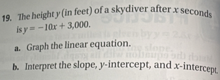 The height y (in feet) of a skydiver after x seconds
is y=-10x+3,000. 
a. Graph the linear equation. 
b. Interpret the slope, y-intercept, and x-intercept.