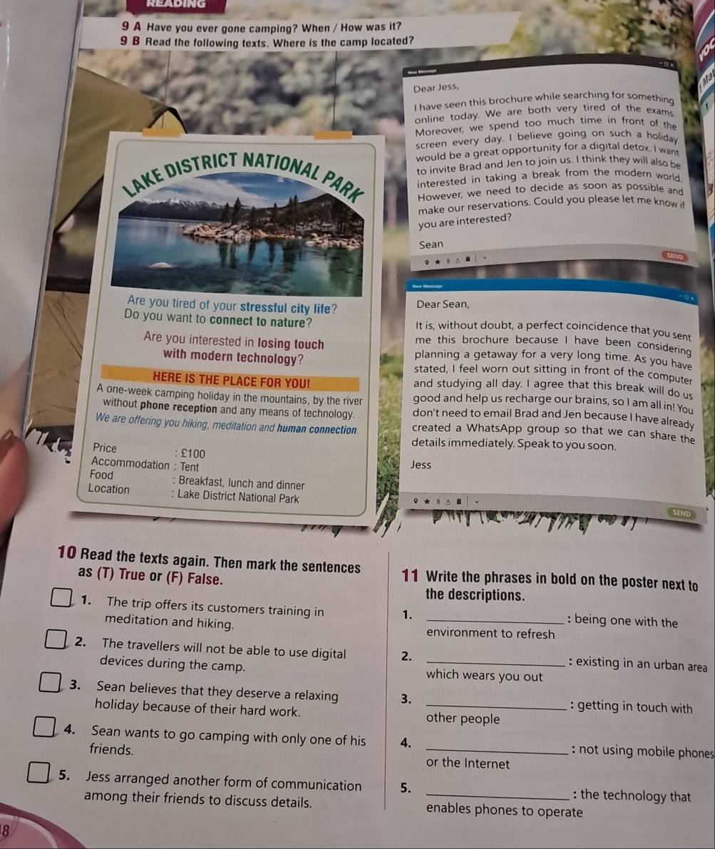 READING
9 A Have you ever gone camping? When / How was it?
9 B Read the following texts. Where is the camp located?
Dear Jess,
I have seen this brochure while searching for something
online today. We are both very tired of the exams
Moreover, we spend too much time in front of the
screen every day. I believe going on such a holiday
would be a great opportunity for a digital detox. I want
to invite Brad and Jen to join us. I think they will also be
LAKE DISTRICT NATIONAL PARK interested in taking a break from the modern world .
However, we need to decide as soon as possible and
make our reservations. Could you please let me know if
you are interested?
Sean
Are you tired of your stressful city life? Dear Sean,
Do you want to connect to nature? It is, without doubt, a perfect coincidence that you sent
me this brochure because I have been considering 
Are you interested in losing touch planning a getaway for a very long time. As you have
with modern technology? stated, I feel worn out sitting in front of the computer
HERE IS THE PLACE FOR YOU! and studying all day. I agree that this break will do us
A one-week camping holiday in the mountains, by the river good and help us recharge our brains, so I am all in! You
without phone reception and any means of technology. don't need to email Brad and Jen because I have already
We are offering you hiking, meditation and human connection. created a WhatsApp group so that we can share the
details immediately. Speak to you soon.
Price : £100
Accommodation : Tent Jess
Food : Breakfast, lunch and dinner
Location : Lake District National Park SEND
10 Read the texts again. Then mark the sentences 11 Write the phrases in bold on the poster next to
as (T) True or (F) False.
the descriptions.
1. The trip offers its customers training in _: being one with the
1.
meditation and hiking. environment to refresh
2. The travellers will not be able to use digital 2. _: existing in an urban area
devices during the camp. which wears you out
3. Sean believes that they deserve a relaxing 3. _: getting in touch with
holiday because of their hard work. other people
4. Sean wants to go camping with only one of his 4. _: not using mobile phones 
friends. or the Internet
5. Jess arranged another form of communication 5. _: the technology that
among their friends to discuss details. enables phones to operate
8