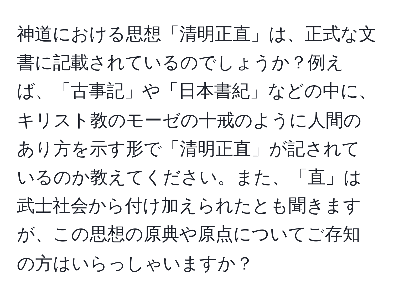 神道における思想「清明正直」は、正式な文書に記載されているのでしょうか？例えば、「古事記」や「日本書紀」などの中に、キリスト教のモーゼの十戒のように人間のあり方を示す形で「清明正直」が記されているのか教えてください。また、「直」は武士社会から付け加えられたとも聞きますが、この思想の原典や原点についてご存知の方はいらっしゃいますか？