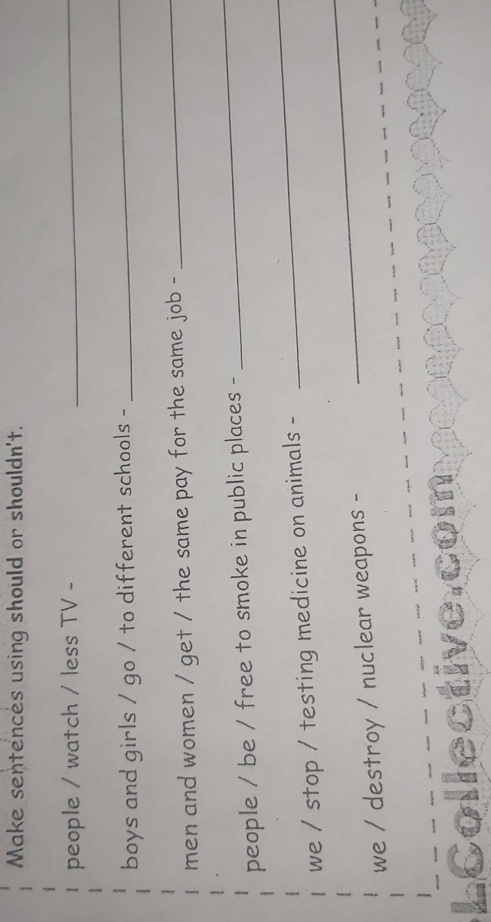 Make sentences using should or shouldn't. 
people / watch / less TV -_ 
boys and girls / go / to different schools - 
_ 
men and women / get / the same pay for the same job - 
_ 
people / be / free to smoke in public places - 
_ 
_ 
we / stop / testing medicine on animals - 
_ 
we / destroy / nuclear weapons -