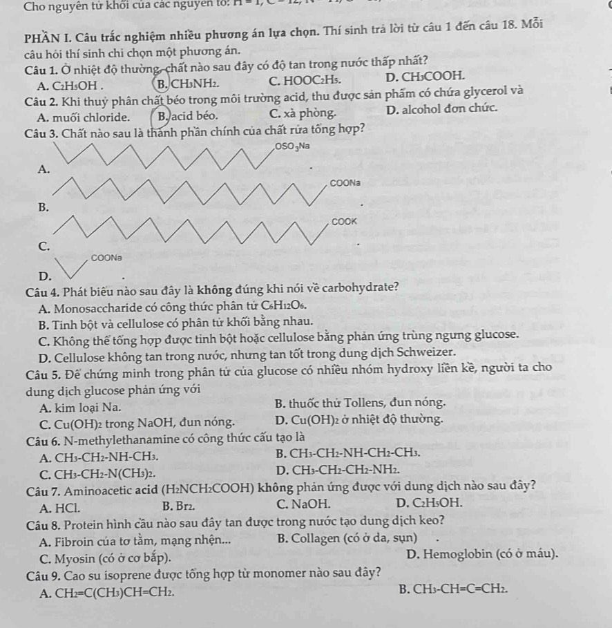 Cho nguyên tử khối của các nguyên tổ: n-1,
PHÀN I. Câu trắc nghiệm nhiều phương án lựa chọn. Thí sinh trả lời từ câu 1 đến câu 18. Mỗi
câu hỏi thí sinh chi chọn một phương án.
Câu 1. Ở nhiệt độ thường, chất nào sau đây có độ tan trong nước thấp nhất?
A. C₂H₅OH . B. CH₃NH₂. C. HOOC₂H₅. D. CH₃COOH.
Câu 2. Khi thuỷ phân chất béo trong môi trường acid, thu được sản phẩm có chứa glycerol và
A. muối chloride. B. acid béo. C. xà phòng. D. alcohol đơn chức.
Câu 3. Chất nào sau là thành phần chính của chất rửa tổng hợp?
Câu 4. Phát biểu nào sau đây là không đúng khi nói về carbohydrate?
A. Monosaccharide có công thức phân tử C₆H₁2O₆.
B. Tinh bột và cellulose có phân tử khối bằng nhau.
C. Không thể tổng hợp được tinh bột hoặc cellulose bằng phản ứng trùng ngưng glucose.
D. Cellulose không tan trong nước, nhưng tan tốt trong dung dịch Schweizer.
Câu 5. Để chứng minh trong phân tử của glucose có nhiều nhóm hydroxy liền kề, người ta cho
dung dịch glucose phản ứng với
A. kim loại Na. B. thuốc thử Tollens, đun nóng.
C. Cu(OH)₂ trong NaOH, đun nóng. D. Cu(OH)2 ở nhiệt độ thường.
Câu 6. N-methylethanamine có công thức cấu tạo là
A. CH₃-CH2-NH-CH3. B. CH3-CH2-NH-CH2-CH3.
C. CH₃-CH2-N(CH₃)2. D. CH3-CH2-CH2-NH2.
Câu 7. Aminoacetic acid (H₂NCH₂COOH) không phản ứng được với dung dịch nào sau đây?
A. HCl. B. Br2. C. NaOH. D. C₂H₅OH.
Câu 8. Protein hình cầu nào sau đây tan được trong nước tạo dung dịch keo?
A. Fibroin của tơ tằm, mạng nhện...  B. Collagen (có ở da, sụn)
C. Myosin (có ở cơ bắp).  D. Hemoglobin (có ở máu).
Câu 9. Cao su isoprene được tổng hợp từ monomer nào sau đây?
A. CH_2=C(CH_3)CH=CH_2.
B. CH_3-CH=C=CH_2.