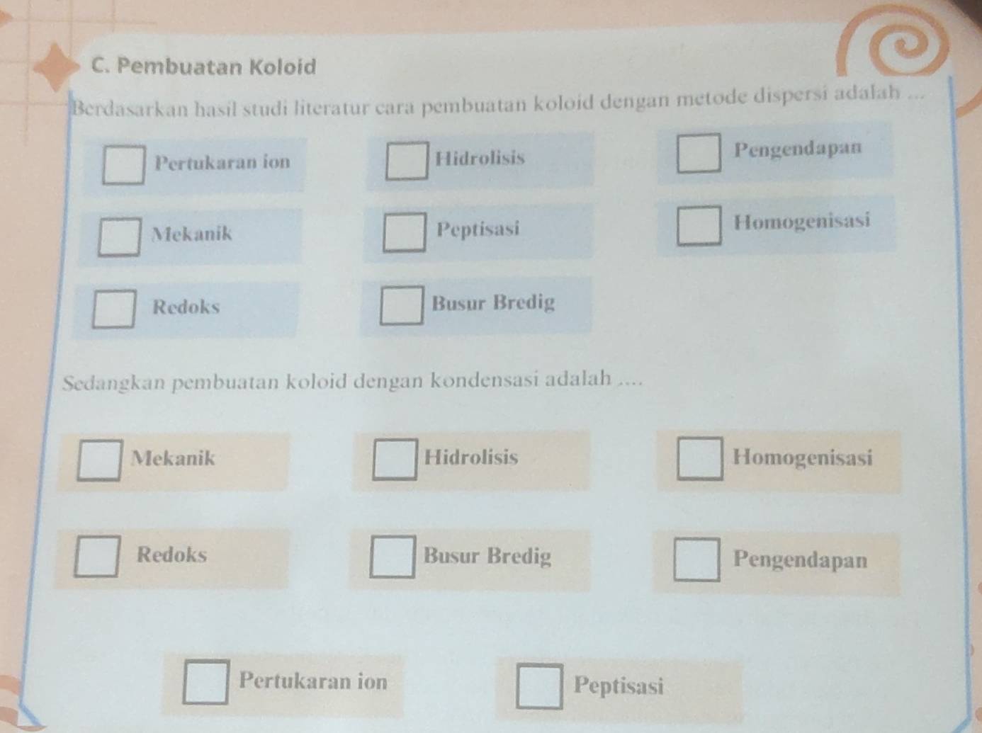 Pembuatan Koloid
Berdasarkan hasil studi literatur cara pembuatan koloid dengan metode dispersi adalah ...
Pertukaran ion Hidrolisis Pengendapan
Mekanik Peptisasi Homogenisasi
Redoks Busur Bredig
Sedangkan pembuatan koloid dengan kondensasi adalah ....
Mekanik Hidrolisis Homogenisasi
Redoks Busur Bredig Pengendapan
Pertukaran ion Peptisasi