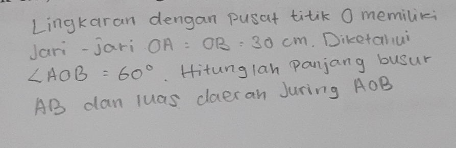 Lingkaran dengan pusat titik O memiliki 
Jari-jari OA:OB:30cm. Diketahui
∠ AOB=60°. Hitunglan panjang busur
AB dan luas daeran Juring AOB