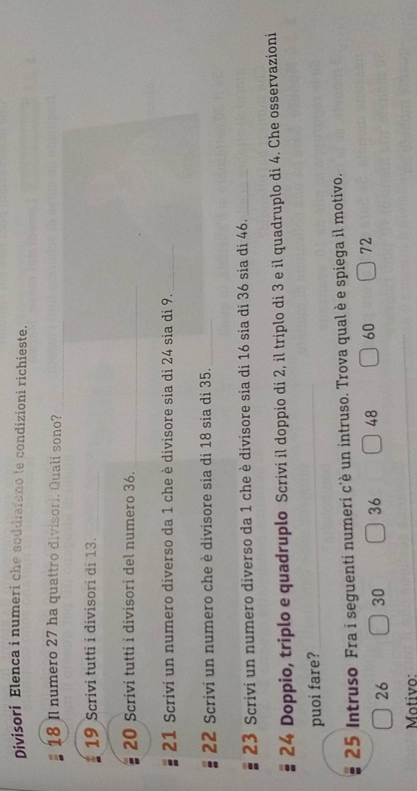 Divisori Elenca i numeri che soddisfano le condizioni richieste.
18 Il numero 27 ha quattro divisori. Quali sono? 
_ 
19 Scrivi tutti i divisori di 13._ 
20 Scrivi tutti i divisori del numero 36._ 
21 Scrivi un numero diverso da 1 che è divisore sia di 24 sia di 9._ 
22 Scrivi un numero che è divisore sia di 18 sia di 35._ 
23 Scrivi un numero diverso da 1 che è divisore sia di 16 sia di 36 sia di 46._ 
24 Doppio, triplo e quadruplo Scrivi il doppio di 2, il triplo di 3 e il quadruplo di 4. Che osservazioni 
puoi fare?_
25 Intruso Fra i seguenti numeri c'è un intruso. Trova qual è e spiega il motivo.
26
30
36
48
60
72
Motivo: 
_