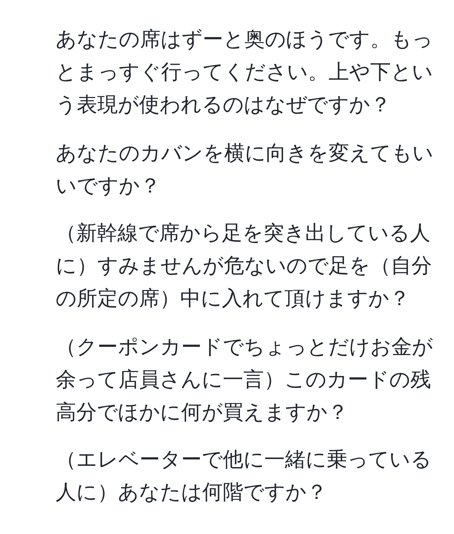 あなたの席はずーと奥のほうです。もっとまっすぐ行ってください。上や下という表現が使われるのはなぜですか？  
2. あなたのカバンを横に向きを変えてもいいですか？  
3. 新幹線で席から足を突き出している人にすみませんが危ないので足を自分の所定の席中に入れて頂けますか？  
4. クーポンカードでちょっとだけお金が余って店員さんに一言このカードの残高分でほかに何が買えますか？  
5. エレベーターで他に一緒に乗っている人にあなたは何階ですか？