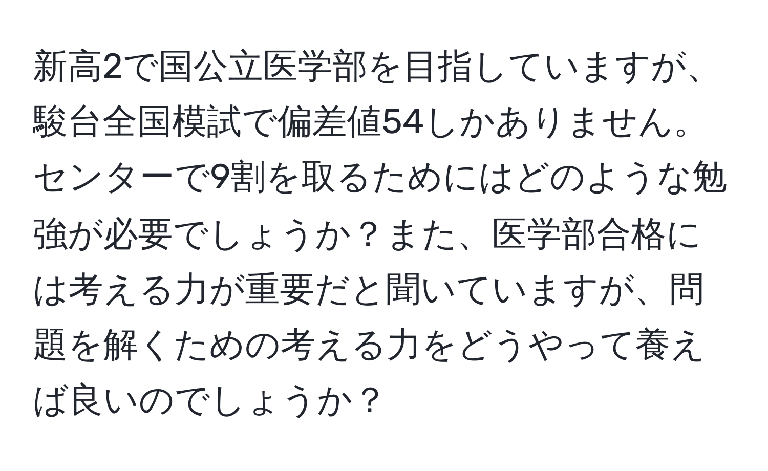 新高2で国公立医学部を目指していますが、駿台全国模試で偏差値54しかありません。センターで9割を取るためにはどのような勉強が必要でしょうか？また、医学部合格には考える力が重要だと聞いていますが、問題を解くための考える力をどうやって養えば良いのでしょうか？