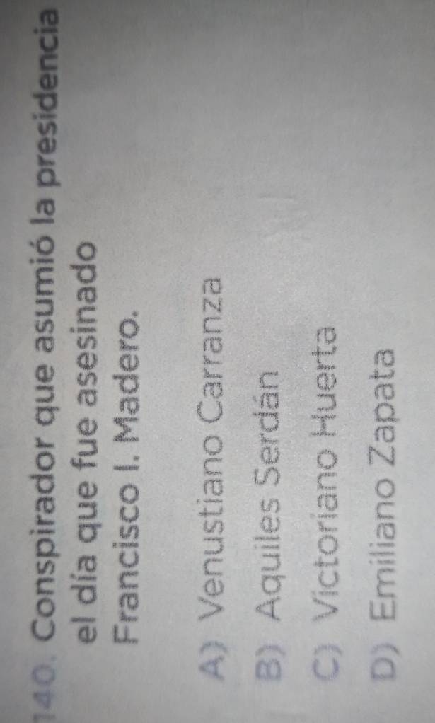 Conspirador que asumió la presidencia
el día que fue asesinado
Francisco I. Madero.
A) Venustiano Carranza
B) Aquiles Serdán
C) Victoriano Huerta
D) Emiliano Zapata