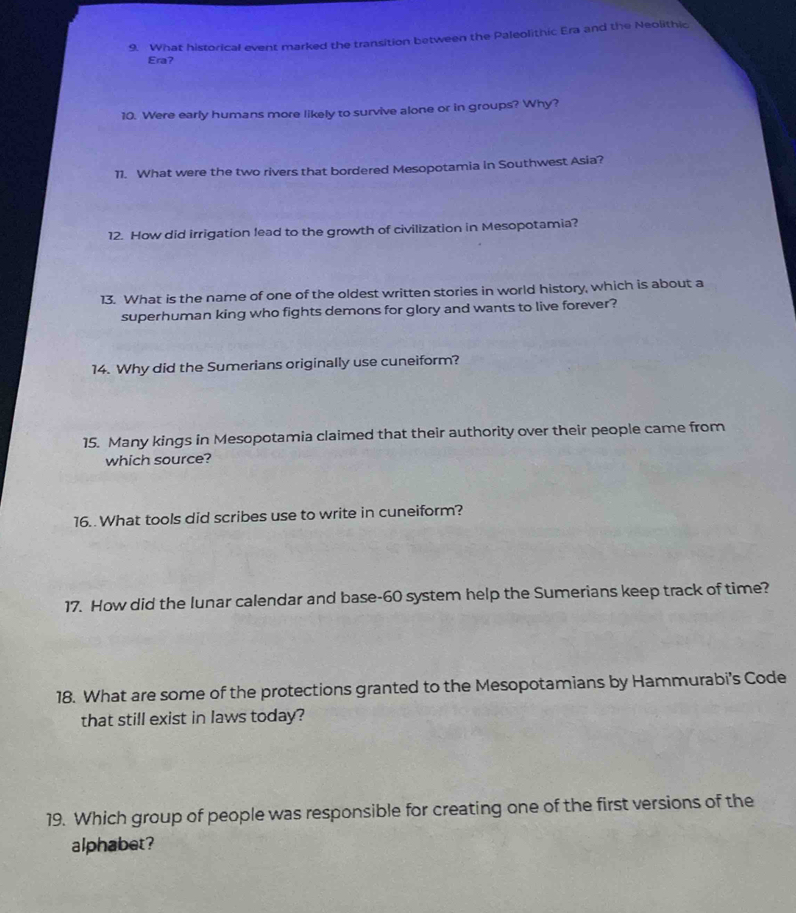 What historical event marked the transition between the Paleolithic Era and the Neolithic 
Era? 
10. Were early humans more likely to survive alone or in groups? Why? 
11. What were the two rivers that bordered Mesopotamia in Southwest Asia? 
12. How did irrigation lead to the growth of civilization in Mesopotamia? 
13. What is the name of one of the oldest written stories in world history, which is about a 
superhuman king who fights demons for glory and wants to live forever? 
14. Why did the Sumerians originally use cuneiform? 
15. Many kings in Mesopotamia claimed that their authority over their people came from 
which source? 
16. What tools did scribes use to write in cuneiform? 
17. How did the lunar calendar and base- 60 system help the Sumerians keep track of time? 
18. What are some of the protections granted to the Mesopotamians by Hammurabi’s Code 
that still exist in laws today? 
19. Which group of people was responsible for creating one of the first versions of the 
alphabet?