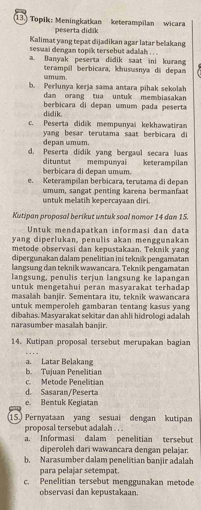 Topik: Meningkatkan keterampilan wicara
peserta didik
Kalimat yang tepat dijadikan agar latar belakang
sesuai dengan topik tersebut adalah . . .
a. Banyak peserta didik saat ini kurang
terampil berbicara, khususnya di depan
umum.
b. Perlunya kerja sama antara pihak sekolah
dan orang tua untuk membiasakan
berbicara di depan umum pada peserta
didik.
c. Peserta didik mempunyai kekhawatiran
yang besar terutama saat berbicara di
depan umum.
d. Peserta didik yang bergaul secara luas
dituntut mempunyai keterampilan
berbicara di depan umum.
e. Keterampilan berbicara, terutama di depan
umum, sangat penting karena bermanfaat
untuk melatih kepercayaan diri.
Kutipan proposal berikut untuk soal nomor 14 dan 15.
Untuk mendapatkan informasi dan data
yang diperlukan, penulis akan menggunakan
metode observasi dan kepustakaan. Teknik yang
dipergunakan dalam penelitian ini teknik pengamatan
langsung dan teknik wawancara. Teknik pengamatan
langsung, penulis terjun langsung ke lapangan
untuk mengetahui peran masyarakat terhadap
masalah banjir. Sementara itu, teknik wawancara
untuk memperoleh gambaran tentang kasus yang
dibahas. Masyarakat sekitar dan ahli hidrologi adalah
narasumber masalah banjir.
14. Kutipan proposal tersebut merupakan bagian
a. Latar Belakang
b. Tujuan Penelitian
c. Metode Penelitian
d. Sasaran/Peserta
e. Bentuk Kegiatan
15. Pernyataan yang sesuai dengan kutipan
proposal tersebut adalah . . .
a. Informasi dalam penelitian tersebut
diperoleh dari wawancara dengan pelajar.
b. Narasumber dalam penelitian banjir adalah
para pelajar setempat.
c. Penelitian tersebut menggunakan metode
observasi dan kepustakaan.