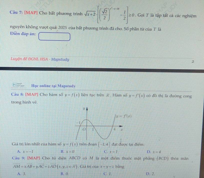 [MAP] Cho bất phương trình sqrt(x+2)· [( sqrt(2)/2 )^x^2-x-2- 1/2 ]≥ 0. Gọi T là tập tất cả các nghiệm
nguyên không vượt quá 2025 của bất phương trình đã cho. Số phần tử của T là
Điền đáp án:
Luyện đế DGNL HSA - Mapstudy 2
Học online tại Mapstudy
Câu 8: [MAP] Cho hàm số y=f(x) liên tục trên Z. Hàm số y=f'(x) có đồ thị là đường cong
trong hình vẽ.
Giá trị lớn nhất của hàm số y=f(x) trên đoạn [-1;4] đạt được tại điểm:
A. x=-1 B. x=0 C. x=1 D. x=4
Câu 9: [MAP] Cho tứ diện ABCD có M là một điểm thuộc mặt phăng (BCD) thỏa mãn
vector AM=xvector AB+yvector AC+zvector AD(x,y,z∈ overline x) , Giá trị của x+y+z bǎng
A. 3. B. 0. C. 1 D. 2.