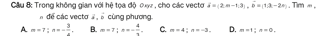 Trong không gian với hệ tọa độ 0xyz , cho các vectơ vector a=(2;m-1;3), vector b=(1;3;-2n). Tim m ,
h để các vectơ vector a, vector b cùng phương.
A. m=7; n=- 3/4 . B. m=7; n=- 4/3 . C. m=4; n=-3. D. m=1; n=0.