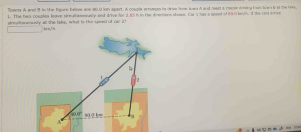 Towns A and B in the figure below are 80.0 km apart. A couple arranges to drive from town A and meet a couple driving from town B at the lake,
L. The two couples leave simultaneously and drive for 2.65 h in the directions shown. Car 1 has a speed of 80.0 km/h. If the cars arrive
simultaneously at the lake, what is the speed of car 2?
km/h
ENG 1254