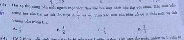 15
≤slant 
5
5
u 3: Hai xạ thủ cùng bắn mỗi người một viên đạn vào bia một cách độc lập với nhau. Xác suất bận
trúng bia của hai xạ thủ lần lượt là  1/2  và  1/3 . Tính xác suất của biến cổ cô it nhất một xạ thủ
không bắn trùng bìa.
A.  1/2 .  5/6 .  1/3 .  2/3 . 
B.
C.
D.
u 4: Có 2 bình mỗi hình địm bị đen. Lần lượt lấy ngẫu nhiên ra 1 viên bị