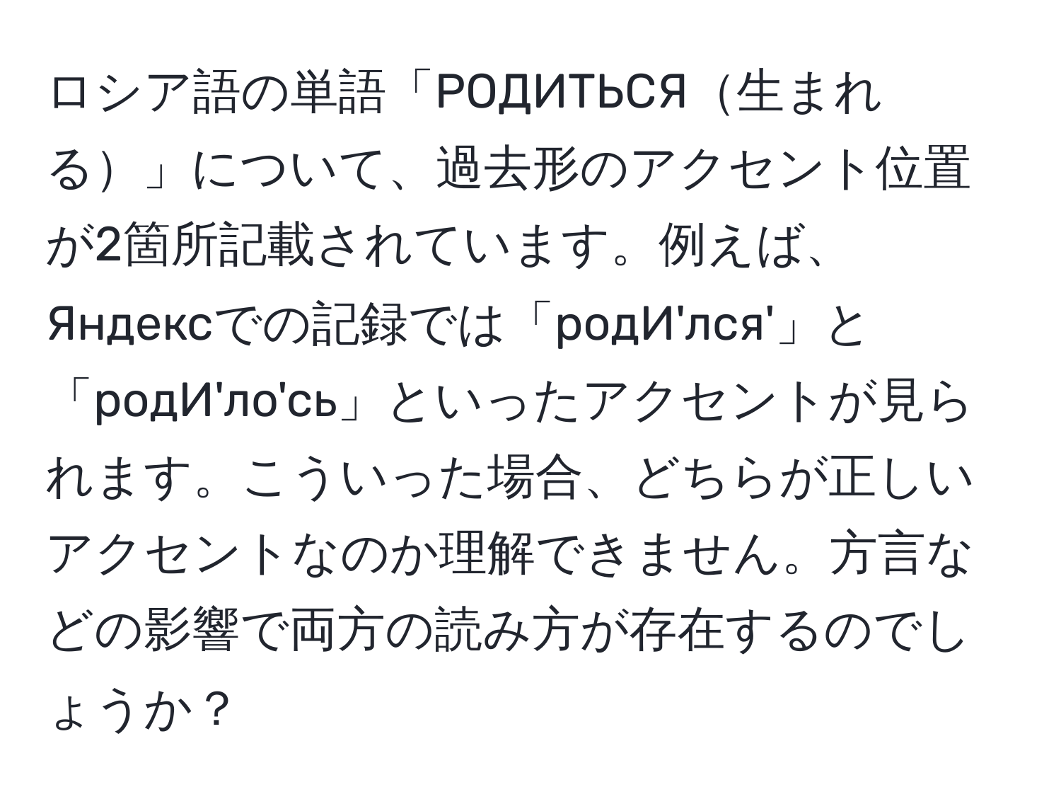 ロシア語の単語「РОДИТЬСЯ生まれる」について、過去形のアクセント位置が2箇所記載されています。例えば、Яндексでの記録では「родИ'лся'」と「родИ'ло'сь」といったアクセントが見られます。こういった場合、どちらが正しいアクセントなのか理解できません。方言などの影響で両方の読み方が存在するのでしょうか？