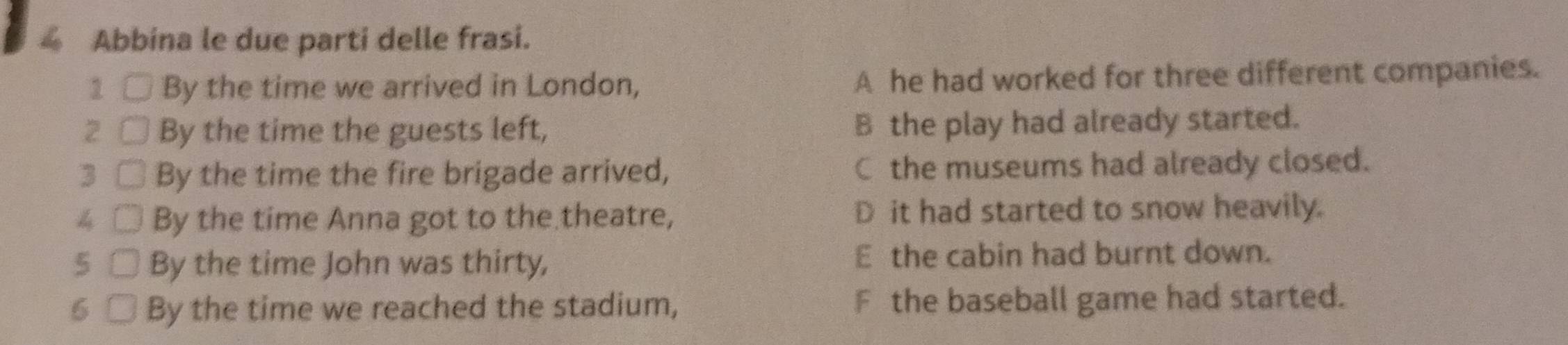 Abbina le due parti delle frasi.
1 By the time we arrived in London, A he had worked for three different companies.
2 By the time the guests left, B the play had already started.
3 By the time the fire brigade arrived, C the museums had already closed.
4 By the time Anna got to the theatre, D it had started to snow heavily.
5 By the time John was thirty, E the cabin had burnt down.
6 By the time we reached the stadium, F the baseball game had started.