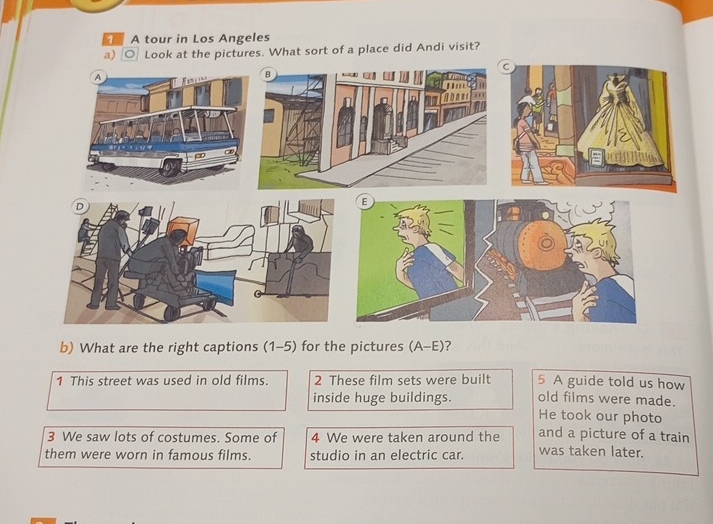 A tour in Los Angeles 
a) 。 Look at the pictures. What sort of a place did Andi visit? 
A 
D 
b) What are the right captions (1-5) for the pictures (A-E)? 
1 This street was used in old films. 2 These film sets were built 5 A guide told us how 
old films were made. 
inside huge buildings. He took our photo 
3 We saw lots of costumes. Some of 4 We were taken around the and a picture of a train 
them were worn in famous films. studio in an electric car. was taken later.
