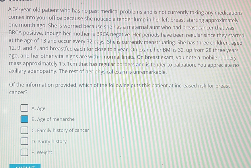 A 34-year-old patient who has no past medical problems and is not currently taking any medications
comes into your office because she noticed a tender lump in her left breast starting approximately
one month ago. She is worried because she has a maternal aunt who had breast cancer that was
BRCA positive, though her mother is BRCA negative. Her periods have been regular since they started
at the age of 13 and occur every 32 days. She is currently menstruating. She has three children, aged
12, 9, and 4, and breastfed each for close to a year. On exam, her BMI is 32, up from 28 three years
ago, and her other vital signs are within normal limits. On breast exam, you note a mobile rubbery
mass approximately 1* 1cm that has regular borders and is tender to palpation. You appreciate no
axillary adenopathy. The rest of her physical exam is unremarkable.
Of the information provided, which of the following puts this patient at increased risk for breast
cancer?
A. Age
B. Age of menarche
C. Family history of cancer
D. Parity history
E. Weight