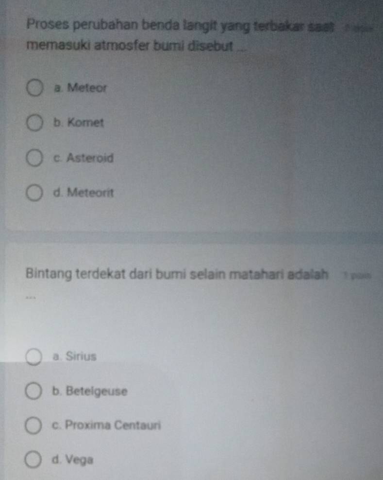 Proses perubahan benda langit yang terbakar saat m e 
memasuki atmosfer bumi disebut ...
a. Meteor
b. Komet
c. Asteroid
d. Meteorit
Bintang terdekat dari bumi selain matahari adalah o
a. Sirius
b. Betelgeuse
c. Proxima Centauri
d. Vega