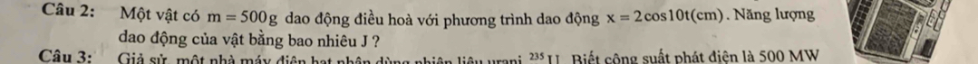 Một vật có m=500g dao động điều hoà với phương trình dao động x=2cos 10t(cm) Năng lượng 
dao động của vật bằng bao nhiêu J ? 
Câu 3: Giả sử, một nhà máy diện hạt nhân dùng nhiên liệu urani 235 I. Biết cộng suất phát điện là 500 MW