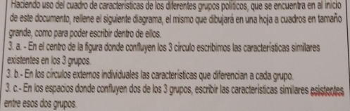 Haciendo uso del cuadro de características de los diferentes grupos políticos, que se encuentra en al inicio 
de este documento, rellene el siguiente diagrama, el mismo que dibujará en una hoja a cuadros en tamaño 
grande, como para poder escribir dentro de ellos. 
3. a. - En el centro de la figura donde confluyen los 3 círculo escribimos las características similares 
existentes en los 3 grupos. 
3. b.- En los círculos externos individuales las características que diferencian a cada grupo. 
3. c.- En los espacios donde confluyen dos de los 3 grupos, escribir las características similares esistentes 
entre esos dos grupos.