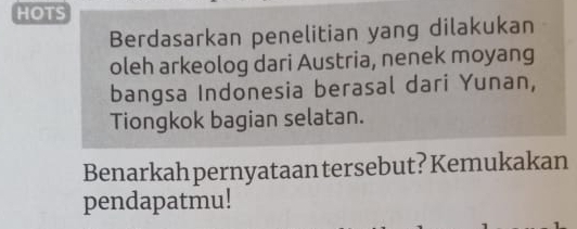 HOTS 
Berdasarkan penelitian yang dilakukan 
oleh arkeolog dari Austria, nenek moyang 
bangsa Indonesia berasal dari Yunan, 
Tiongkok bagian selatan. 
Benarkah pernyataan tersebut? Kemukakan 
pendapatmu!