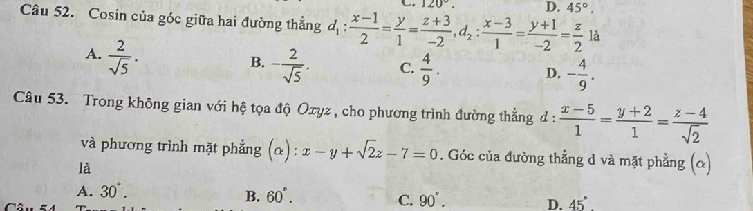 120°.
D. 45°. 
Câu 52. Cosin của góc giữa hai đường thẳng d_1: (x-1)/2 = y/1 = (z+3)/-2 , d_2: (x-3)/1 = (y+1)/-2 = z/2  là
A.  2/sqrt(5) .
B. - 2/sqrt(5) .  4/9 . 
C.
D. - 4/9 . 
Câu 53. Trong không gian với hệ tọa độ Oxyz , cho phương trình đường thẳng d :  (x-5)/1 = (y+2)/1 = (z-4)/sqrt(2) 
và phương trình mặt phẳng (α): x-y+sqrt(2)z-7=0. Góc của đường thẳng d và mặt phẳng (α)
là
A. 30°.
B. 60°. 90°. D. 45°. 
C.