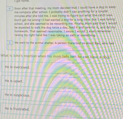 got home.
4 Soon after that meeting, my mom decided that I could have a dog to keep
me company after school. I probably didn't say anything for a couple
minutes after she told me. I was trying to figure out what the catch was.
Don't get me wrong—I had wanted a dog for a long time. But I was failing
school, and she seemed to be rewarding me. Finally, Mom said that I would
be expected to walk the dog twice a day, feed it and care for it, and do my
homework. That seemed reasonable. I swore I would. I even remember
raising my right hand like I was taking an oath or something.
s We went to the animal shelter. A person there told us about Rex, who had
What is John's reaction when his mom tells him he can have a dog?
He is overjoyed.
He is upset.
He is suspicious.
He is frustrated.