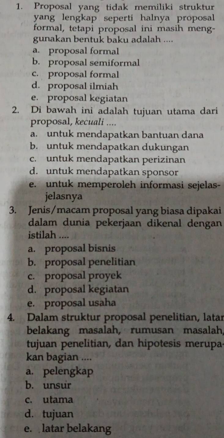 Proposal yang tidak memiliki struktur
yang lengkap seperti halnya proposal 
formal, tetapi proposal ini masih meng-
gunakan bentuk baku adalah ....
a. proposal formal
b. proposal semiformal
c. proposal formal
d. proposal ilmiah
e. proposal kegiatan
2. Di bawah ini adalah tujuan utama dari
proposal, kecuali ....
a. untuk mendapatkan bantuan dana
b. untuk mendapatkan dukungan
c. untuk mendapatkan perizinan
d. untuk mendapatkan sponsor
e. untuk memperoleh informasi sejelas-
jelasnya
3. Jenis/macam proposal yang biasa dipakai
dalam dunia pekerjaan dikenal dengan
istilah ....
a. proposal bisnis
b. proposal penelitian
c. proposal proyek
d. proposal kegiatan
e. proposal usaha
4. Dalam struktur proposal penelitian, latar
belakang masalah, rumusan masalah,
tujuan penelitian, dan hipotesis merupa-
kan bagian ....
a. pelengkap
b. unsur
c. utama
d. tujuan
e. latar belakang