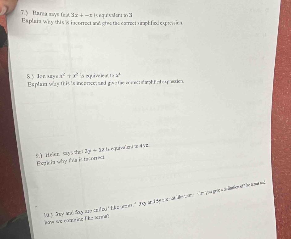 7.) Rama says that 3x+-x is equivalent to 3
Explain why this is incorrect and give the correct simplified expression. 
8.) Jon says x^2+x^2 is equivalent to x^4
Explain why this is incorrect and give the correct simplified expression. 
9.) Helen says that 3y+1z is equivalent to 4yz. 
Explain why this is incorrect. 
10.) 3xy and 5xy are called “like terms.” 3xy and 5y are not like terms. Can you give a definition of like terms and 
how we combine like terms?