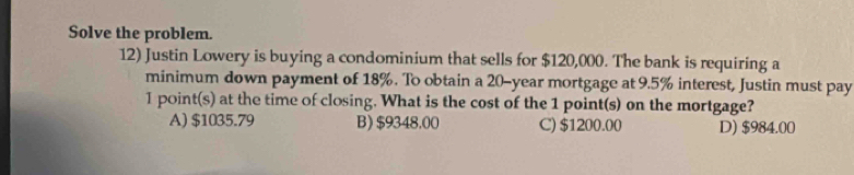 Solve the problem.
12) Justin Lowery is buying a condominium that sells for $120,000. The bank is requiring a
minimum down payment of 18%. To obtain a 20-year mortgage at 9.5% interest, Justin must pay
I point(s) at the time of closing. What is the cost of the 1 point(s) on the mortgage?
A) $1035.79 B) $9348.00 C) $1200.00 D) $984.00