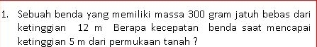 Sebuah benda yang memiliki massa 300 gram jatuh bebas dari 
ketinggian 12 m Berapa kecepatan benda saat mencapai 
ketinggian 5 m dari permukaan tanah ?