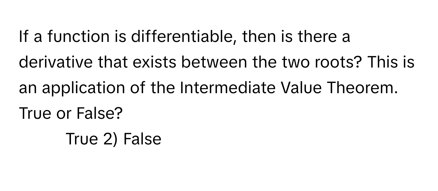 If a function is differentiable, then is there a derivative that exists between the two roots? This is an application of the Intermediate Value Theorem. True or False?

1) True 2) False