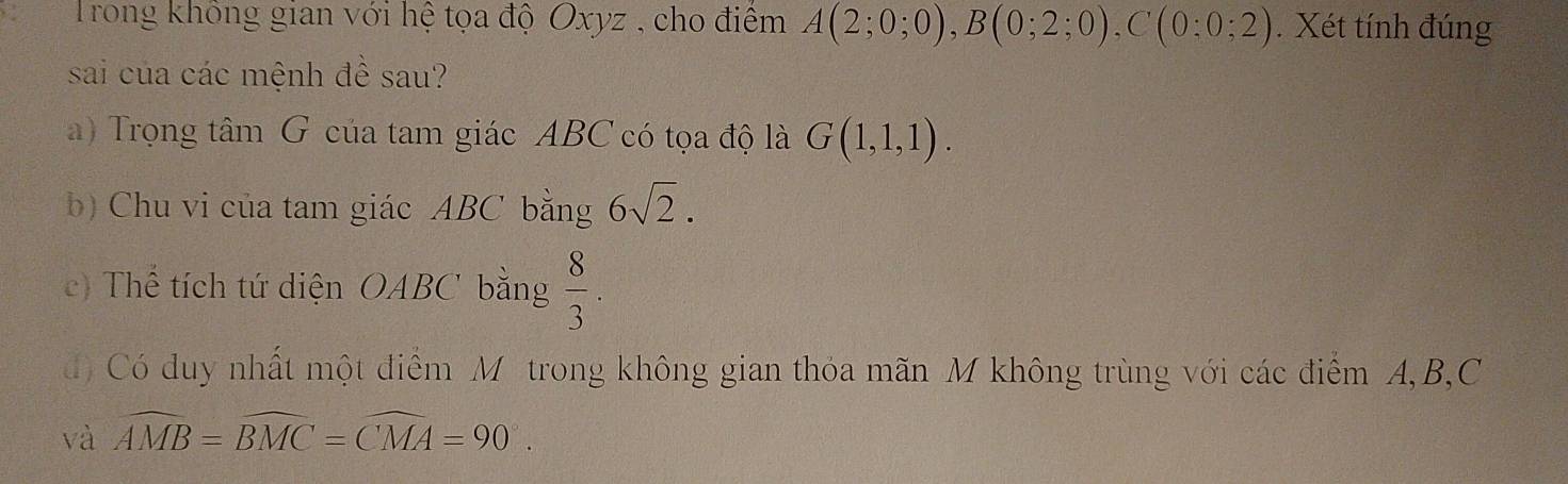 Trong không gian với hệ tọa độ Oxyz , cho điểm A(2;0;0), B(0;2;0), C(0:0;2). Xét tính đúng 
sai của các mệnh đề sau? 
a) Trọng tâm G của tam giác ABC có tọa độ là G(1,1,1). 
b) Chu vi của tam giác ABC bằng 6sqrt(2). 
c) Thể tích tứ diện OABC bằng  8/3 . 
đó Có duy nhất một điểm Mô trong không gian thỏa mãn M không trùng với các điểm A, B, C
và widehat AMB=widehat BMC=widehat CMA=90°.