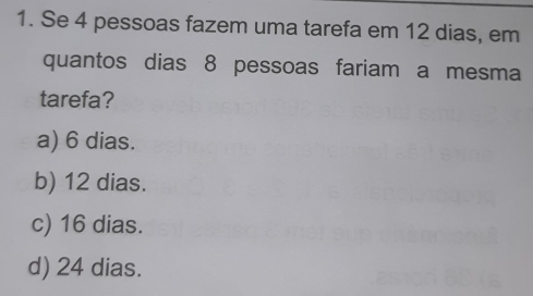 Se 4 pessoas fazem uma tarefa em 12 dias, em
quantos dias 8 pessoas fariam a mesma
tarefa?
a) 6 dias.
b) 12 dias.
c) 16 dias.
d) 24 dias.