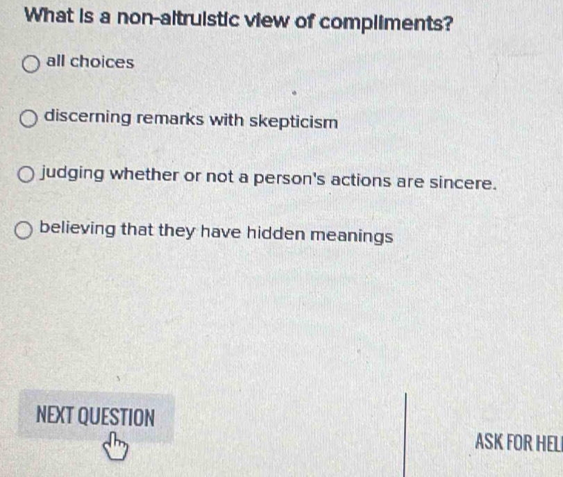 What is a non-altruistic view of compliments?
all choices
discerning remarks with skepticism
judging whether or not a person's actions are sincere.
believing that they have hidden meanings
NEXT QUESTION
ASK FOR HELI