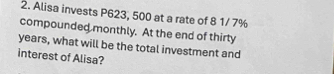 Alisa invests P623, 500 at a rate of 8 1/ 7%
compounded monthly. At the end of thirty
years, what will be the total investment and 
interest of Alisa?