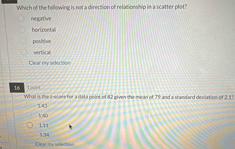 Which of the following is not a direction of relationship in a scatter plot?
negative
horizontal
positive
vertical
Clear my selection
16 1 point
What is the z-score for a data point of 82 given the mean of 79 and a standard deviation of 2.1?
1.43
1.40
1.11
1.34
Clear my selection