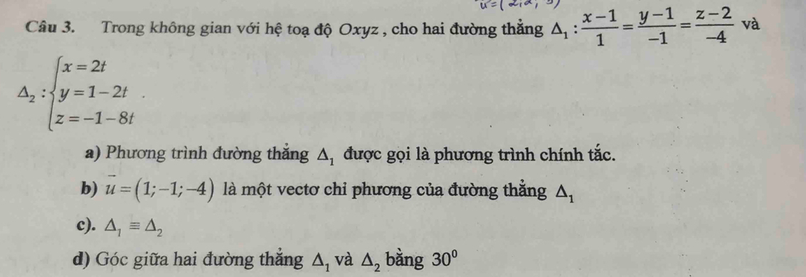 u=(2,a,3)
Câu 3. Trong không gian với hệ toạ độ Oxyz , cho hai đường thắng △ _1: (x-1)/1 = (y-1)/-1 = (z-2)/-4  và
△ _2:beginarrayl x=2t y=1-2t z=-1-8tendarray.
a) Phương trình đường thắng △ _1 được gọi là phương trình chính tắc. 
b) vector u=(1;-1;-4) là một vectơ chỉ phương của đường thẳng △ _1
c). △ _1equiv △ _2
d) Góc giữa hai đường thắng △ _1 và △ _2 bàng 30°