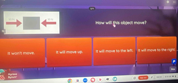 3/11
50 N 30 N
How will this object move?
It won't move. It will move up. It will move to the left. It will move to the right.
Skip
Myrissa
Bynum" Oct 24 8 15 US