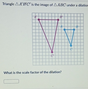 Triangle △ A'B'C' is the image of △ ABC under a dilatior
What is the scale factor of the dilation?