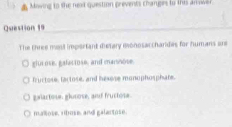 Moving to the next question prevents changes to this ar wer
Question 19
The three most important distary monosaccharides for humans are
giu ose, galactose, and mannose.
fructose, lactose, and hexose monophosphate.
galactose, glucose, and fructose.
mallose, ribose, and galartose.