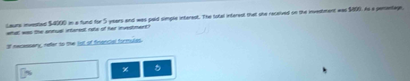 Laurs invested $4000 in a fund for 5 years and was paid simple interest. The total interest that she received on the investment was $000. As a penenlage, 
what was the antual interest oe of fer investment? 
If necensery, sefer to the lst of firancial formules.
%