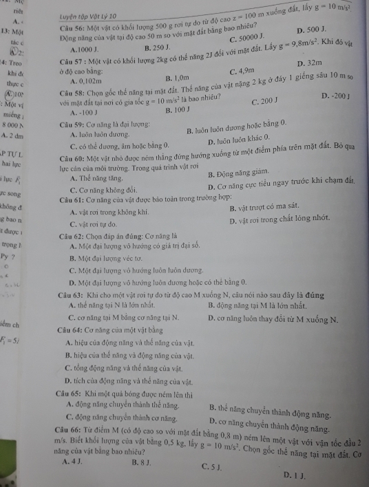 tiê xuồng đất, lấy g=10m/s^2.
A. - Luyện tập Vật Lý 10
13: Một
Câu 56: Một vật có khối lượng 500 g rơi tự do từ độ cao z=100m
Động năng của vật tại độ cao 50 m so với mặt đát bằng bao nhiều? D. 500 J.
tác c
C. 50000 J.. Khi đỏ vật
W2:
A.1000 J. B. 250 J.
4: Treo  Câu 57 : Một vật có khối lượng 2kg có thể năng 2J đổi với mặt đất. Lấy g=9,8m/s^2
khi đ ở độ cao bằng: C. 4,9m D. 32m
thực c
A. 0,102m B. 1,0m
A. 10 Câu 58: Chọn gốc thể năng tại mặt đất. Thể năng của vật nặng 2 kg ở đáy 1 giếng sâu 10 m sợ
:  Một vị với mặt đất tại nơi có gia tốc g=10m/s^2 là bao nhiêu?
C. 200 J
D. -200 J
miéng
A. -100 J B. 100 J
8 000 N  Câu 59: Cơ năng là đại lượng:
B. luôn luôn dương hoặc bằng 0.
A. 2 dm A. luôn luôn dương.
D. luôn luôn khác 0.
C. có thể dương, âm hoặc bằng 0.
p Tự L
Câu 60: Một vật nhỏ được ném thằng đứng hướng xuống từ một điểm phía trên mặt đất. Bỏ qua
hai lực
lực cản của môi trường. Trong quá trình vật rơi
B. Động năng giám,
i ʔựrc overline F_1 A. Thể năng tăng,
r c song
C. Cơ năng không đổi, D. Cơ năng cực tiểu ngay trước khi chạm đất
Câu 61: Cơ năng của vật được bảo toàn trong trường hợp:
không đ Bộ vật trượt có ma sát.
A. vật rơi trong không khí
g bao n
C. vật rơi tự do. D. vật rơi trong chất lỏng nhớt.
it được 1
Câu 62: Chọn đáp án đúng: Cơ năng là
trọng 1 A. Một đại lượng vô hướng có giá trị đại số,
Py ? B. Một đại lượng véc tơ.
C
, ( C. Một đại lượng vỏ hướng luôn luôn dương.
D. Một đại lượng vô hướng luôn dương hoặc có thể bằng 0.
Câu 63: Khi cho một vật rơi tự do từ độ cao M xuống N, câu nói nào sau đây là đúng
A. thể năng tại N là lớn nhất. B. động năng tại M là lớn nhất.
C. cơ năng tại M bằng cơ năng tại N. D. cơ năng luôn thay đổi từ M xuống N.
lểm ch  Câu 64: Cơ năng của một vật bằng
F_1=52 A. hiệu của động năng và thế năng của vật,
B. hiệu của thể năng và động năng của vật.
C. tổng động năng và thể năng của vật.
D. tích của động năng và thể năng của vật.
Câu 65: Khi một quả bóng được ném lên thì
A. động năng chuyển thành thể năng. B. thể năng chuyển thành động năng.
C. động năng chuyển thành cơ năng, D. cơ năng chuyên thành động năng.
Cầu 66: Từ điểm M (có độ cao so với mặt đắt bằng 0,8 m) ném lên một vật với vận tốc đầu 2
m/s. Biết khổi lượng của vật băng 0,5 kg, lấy *. Chọn gốc thế năng tại mặt đắt. Cơ
năng của vật bằng bao nhiêu? g=10m/s^2
A. 4 J. B. 8 J. C. 5 J. D. 1 J.