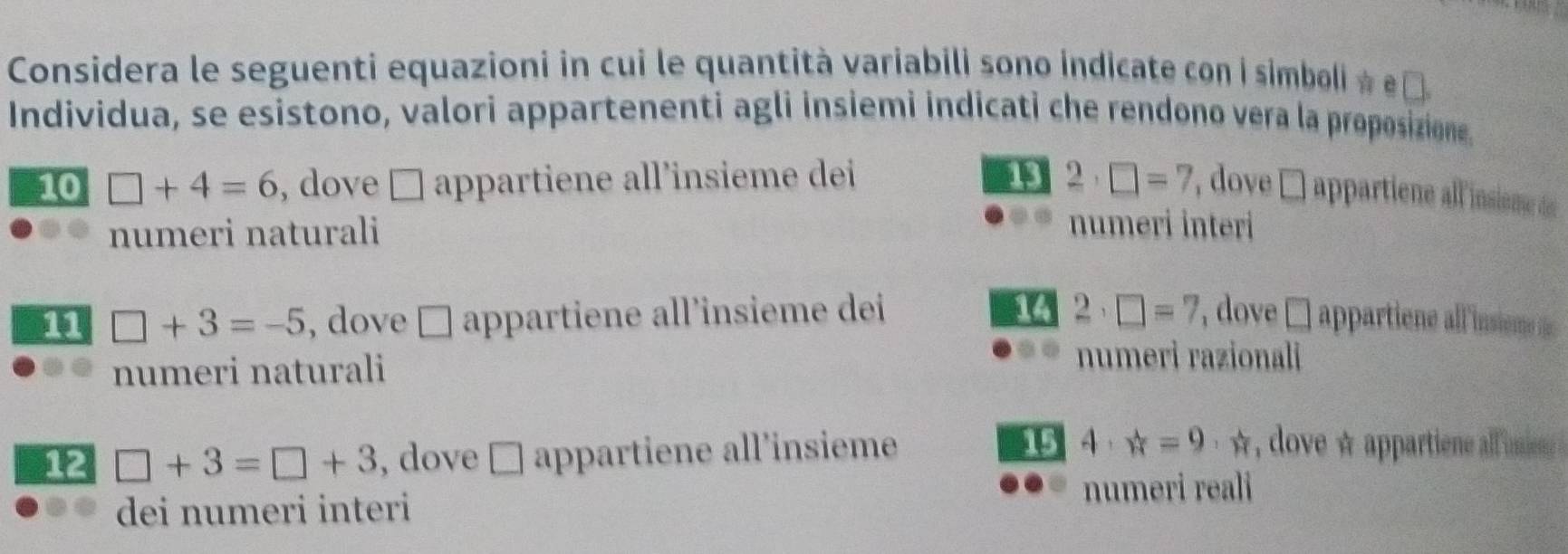 Considera le seguenti equazioni in cui le quantità variabili sono indicate con i simboli ☆ ε£ 
Individua, se esistono, valori appartenenti agli insiemi indicati che rendono vera la proposizione. 
10 □ +4=6 , dove □ appartiene all’insieme dei 13 2· □ =7 , dove □ appartiene all insiene d 
numeri naturali 
numeri interi 
14 
11 □ +3=-5 , dove □ appartiene all’insieme dei 2· □ =7 ' dove □ appartiene all 'insieme ie 
numeri naturali 
numeri razionali 
12 □ +3=□ +3 dove appartiene all’insieme 15 a 4, vector w=9 · ☆, dove ☆ appartiene all imie 
( 
numeri reali 
dei numeri interi