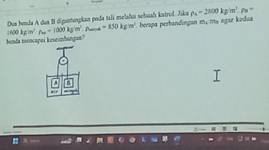 Dua benda A dan B digantungkan pada tali melalui sebuah katrol. Jika rho _A=2800kg/m^3· rho _B=
1600kg/m^3· rho _av=1000kg/m^3, p_mint=850kg/m^3 berapa perbandingan m_A. m_B agar kedua 
benda mencapai keseimbangan? 
A B